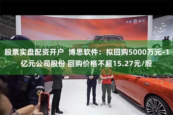 股票实盘配资开户  博思软件：拟回购5000万元-1亿元公司股份 回购价格不超15.27元/股