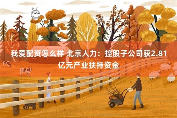我爱配资怎么样 北京人力：控股子公司获2.81亿元产业扶持资金