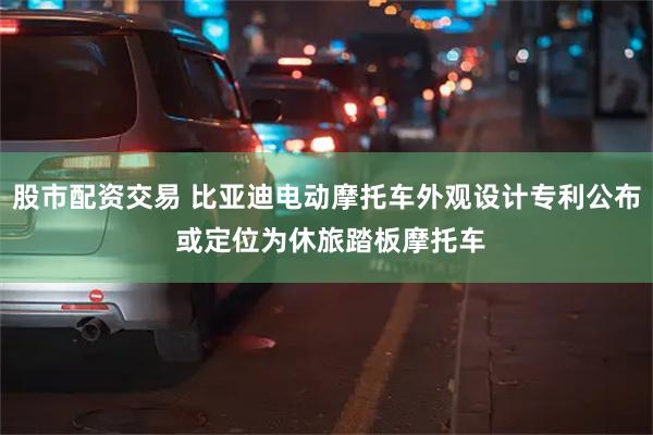 股市配资交易 比亚迪电动摩托车外观设计专利公布 或定位为休旅踏板摩托车