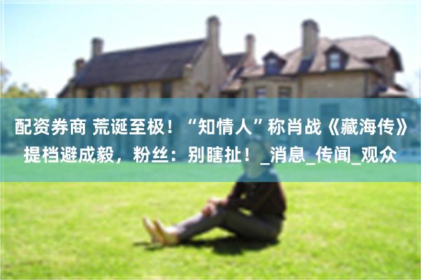 配资券商 荒诞至极！“知情人”称肖战《藏海传》提档避成毅，粉