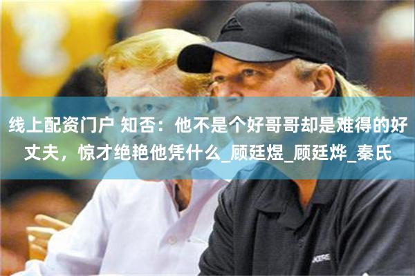 线上配资门户 知否：他不是个好哥哥却是难得的好丈夫，惊才绝艳