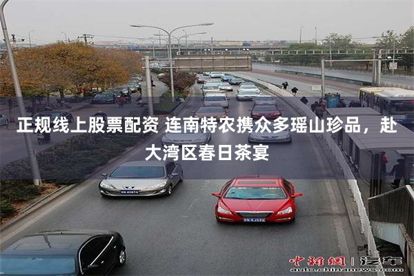 正规线上股票配资 连南特农携众多瑶山珍品，赴大湾区春日茶宴