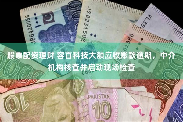 股票配资理财 容百科技大额应收账款逾期，中介机构核查并启动现