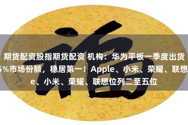 期货配资股指期货配资 机构：华为平板一季度出货量占中国34.