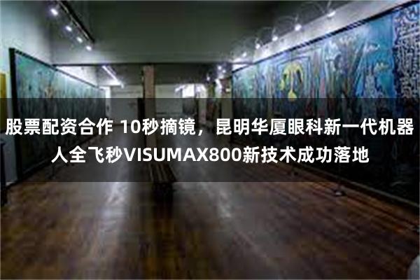 股票配资合作 10秒摘镜，昆明华厦眼科新一代机器人全飞秒VI