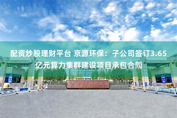 配资炒股理财平台 京源环保：子公司签订3.65亿元算力集群建