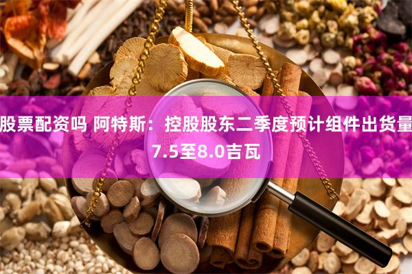 股票配资吗 阿特斯：控股股东二季度预计组件出货量7.5至8.