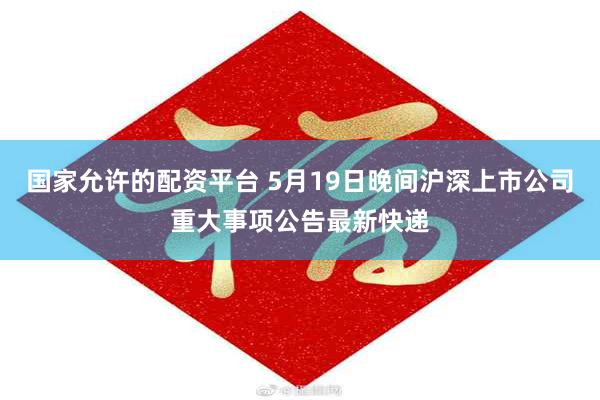 国家允许的配资平台 5月19日晚间沪深上市公司重大事项公告最