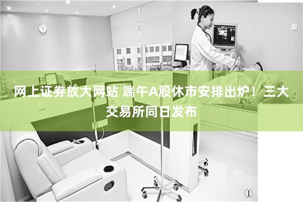 网上证劵放大网站 端午A股休市安排出炉！三大交易所同日发布