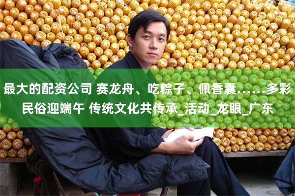 最大的配资公司 赛龙舟、吃粽子、佩香囊……多彩民俗迎端午 传