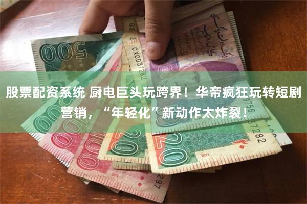 股票配资系统 厨电巨头玩跨界！华帝疯狂玩转短剧营销，“年轻化