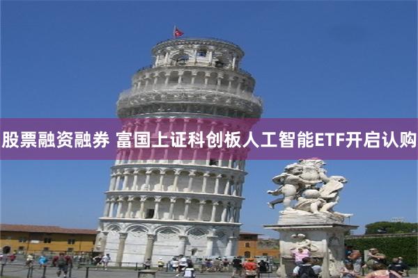 股票融资融券 富国上证科创板人工智能ETF开启认购