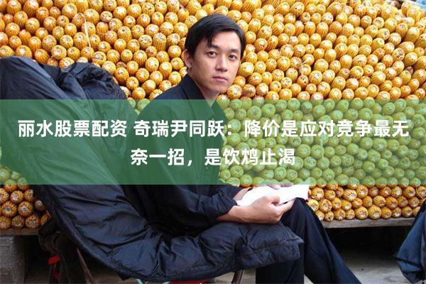 丽水股票配资 奇瑞尹同跃：降价是应对竞争最无奈一招，是饮鸩止