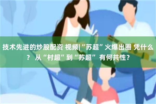 技术先进的炒股配资 视频|“苏超”火爆出圈 凭什么？ 从“村