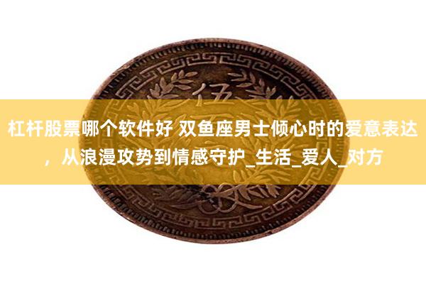 杠杆股票哪个软件好 双鱼座男士倾心时的爱意表达，从浪漫攻势到