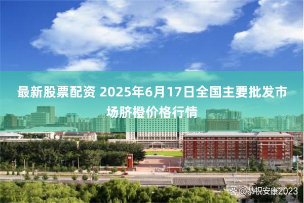 最新股票配资 2025年6月17日全国主要批发市场脐橙价格行