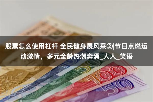 股票怎么使用杠杆 全民健身展风采②|节日点燃运动激情，多元全