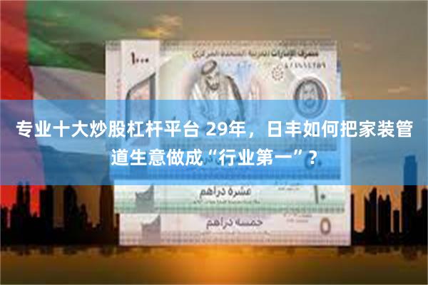 专业十大炒股杠杆平台 29年，日丰如何把家装管道生意做成“行