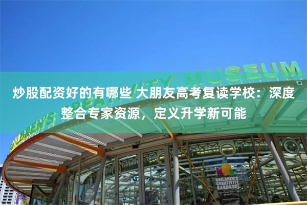 炒股配资好的有哪些 大朋友高考复读学校：深度整合专家资源，定
