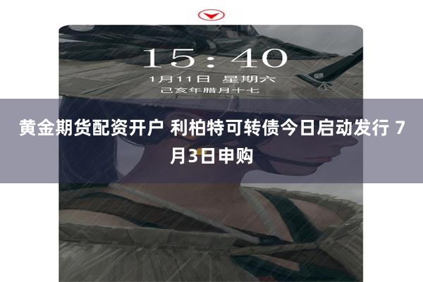 黄金期货配资开户 利柏特可转债今日启动发行 7月3日申购