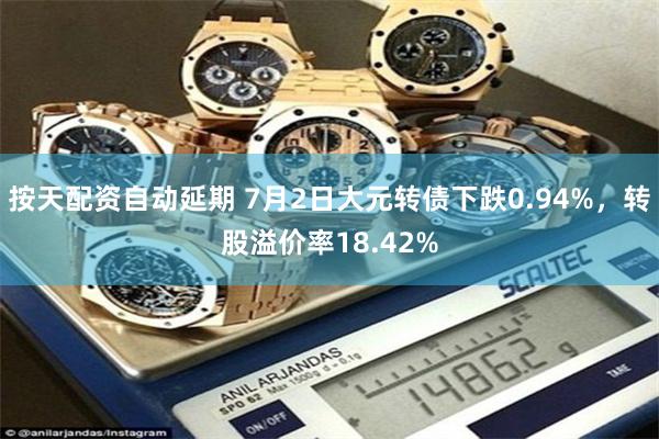 按天配资自动延期 7月2日大元转债下跌0.94%，转股溢价率