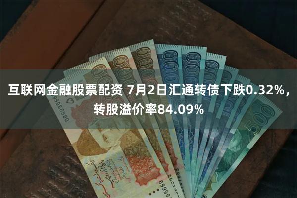 互联网金融股票配资 7月2日汇通转债下跌0.32%，转股溢价