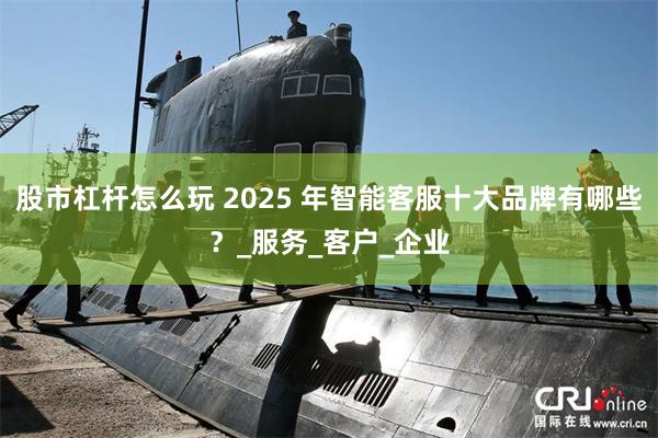 股市杠杆怎么玩 2025 年智能客服十大品牌有哪些？_服务_