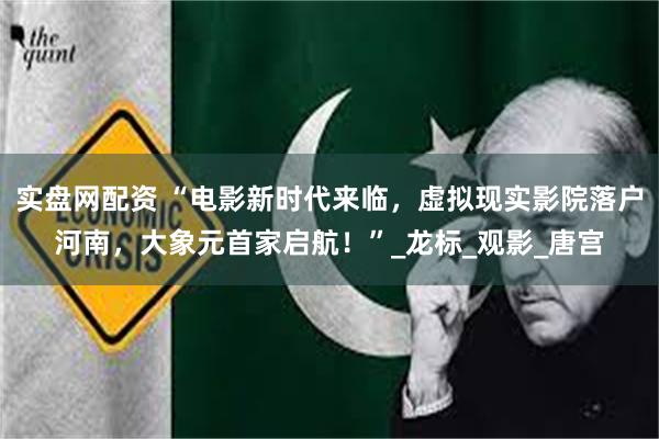 实盘网配资 “电影新时代来临，虚拟现实影院落户河南，大象元首