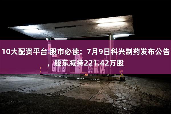 10大配资平台 股市必读：7月9日科兴制药发布公告，股东减持