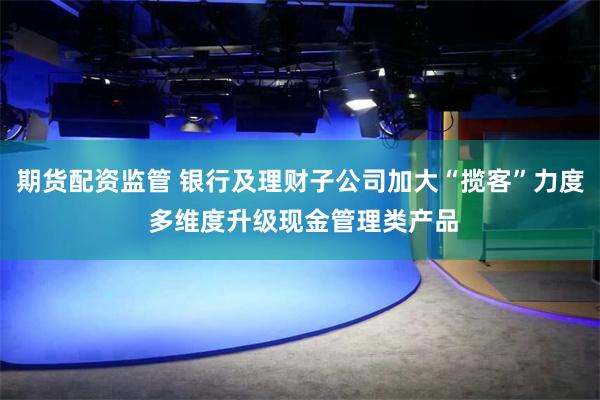 期货配资监管 银行及理财子公司加大“揽客”力度 多维度升级现