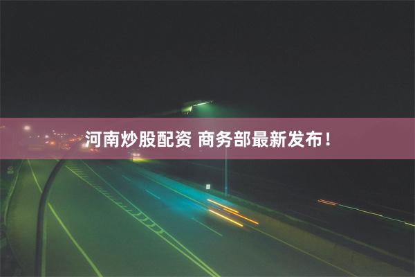 河南炒股配资 商务部最新发布！