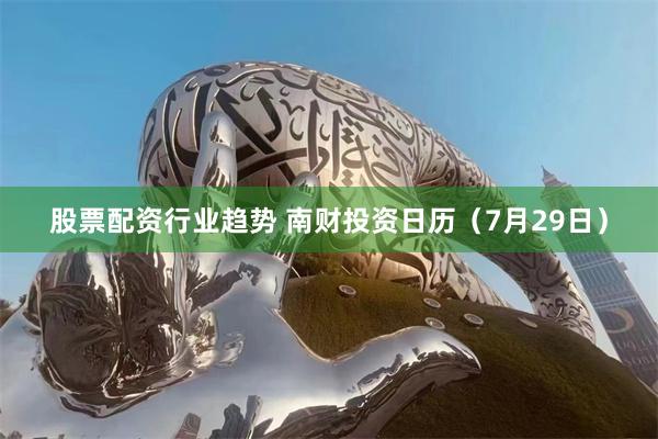 股票配资行业趋势 南财投资日历（7月29日）