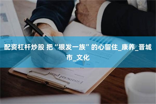 配资杠杆炒股 把“银发一族”的心留住_康养_晋城市_文化