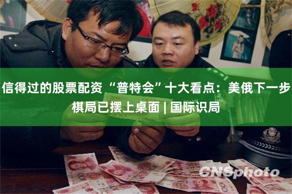 信得过的股票配资 “普特会”十大看点：美俄下一步棋局已摆上桌