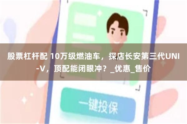 股票杠杆配 10万级燃油车，探店长安第三代UNI-V，顶配能
