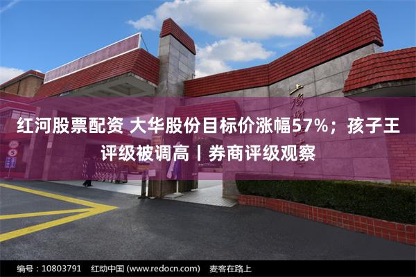 红河股票配资 大华股份目标价涨幅57%；孩子王评级被调高丨券