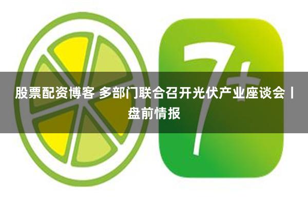 股票配资博客 多部门联合召开光伏产业座谈会丨盘前情报