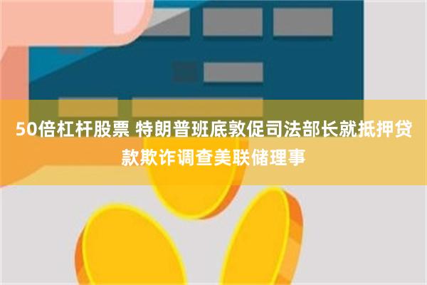 50倍杠杆股票 特朗普班底敦促司法部长就抵押贷款欺诈调查美联