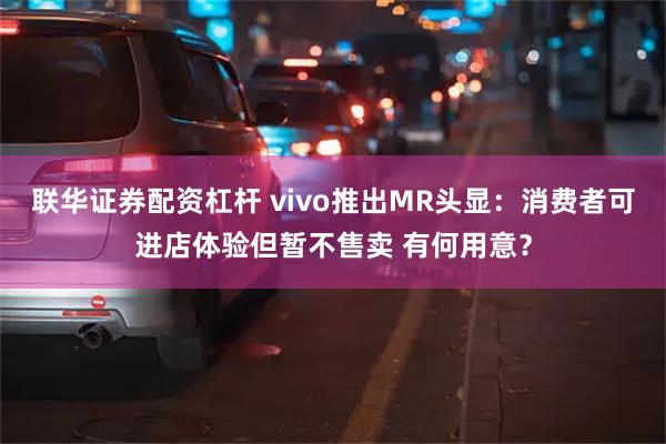 联华证券配资杠杆 vivo推出MR头显：消费者可进店体验但暂