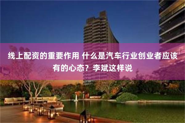 线上配资的重要作用 什么是汽车行业创业者应该有的心态？李斌这