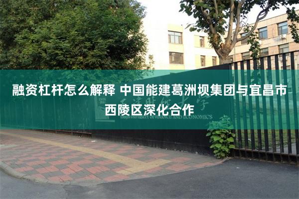融资杠杆怎么解释 中国能建葛洲坝集团与宜昌市西陵区深化合作