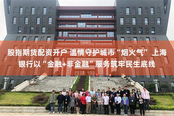 股指期货配资开户 温情守护城市“烟火气” 上海银行以“金融+非金融”服务筑牢民生底线
